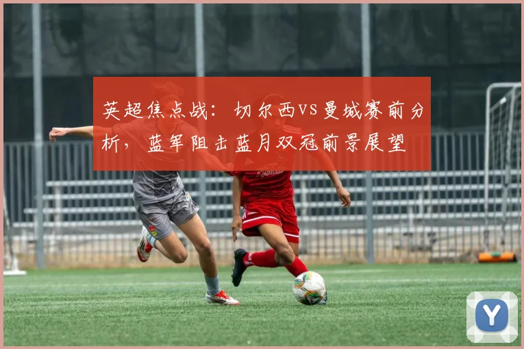 英超焦点战：切尔西vs曼城赛前分析，蓝军阻击蓝月双冠前景展望