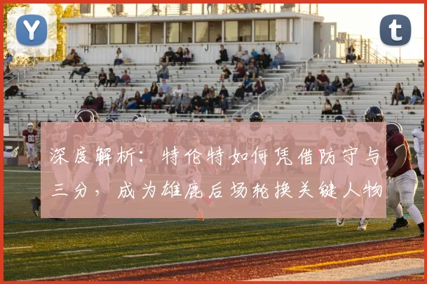 深度解析:特伦特如何凭借防守与三分,成为雄鹿后场轮换关键人物