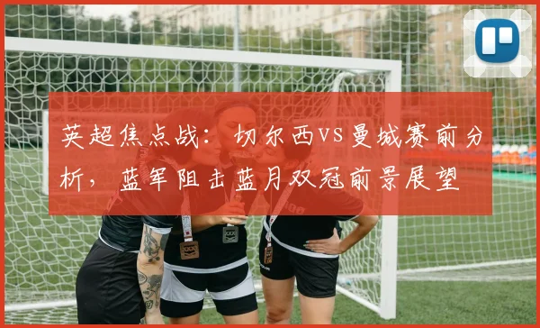 英超焦点战:切尔西vs曼城赛前分析,蓝军阻击蓝月双冠前景展望